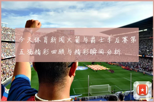 今天体育新闻火箭与爵士季后赛第五场精彩回顾与精彩瞬间分析