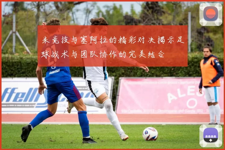 米竟技与塞阿拉的精彩对决揭示足球战术与团队协作的完美结合