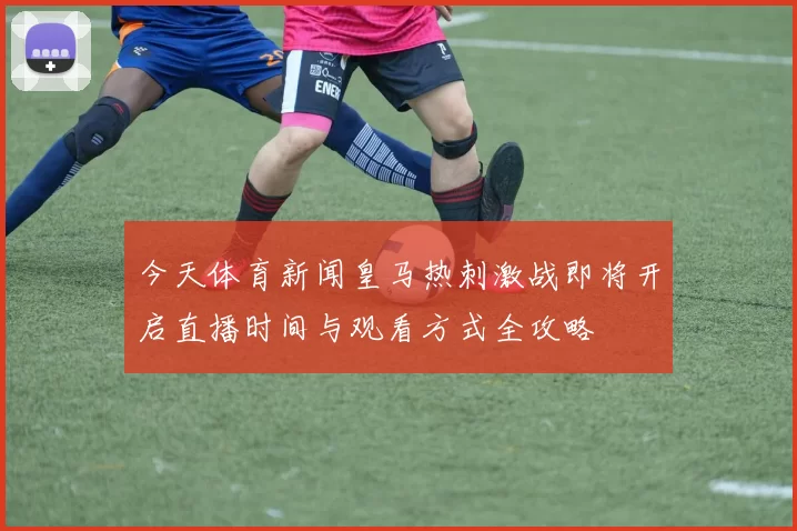 今天体育新闻皇马热刺激战即将开启直播时间与观看方式全攻略