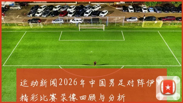运动新闻2026年中国男足对阵伊朗精彩比赛录像回顾与分析