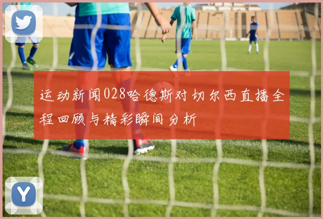 运动新闻028哈德斯对切尔西直播全程回顾与精彩瞬间分析